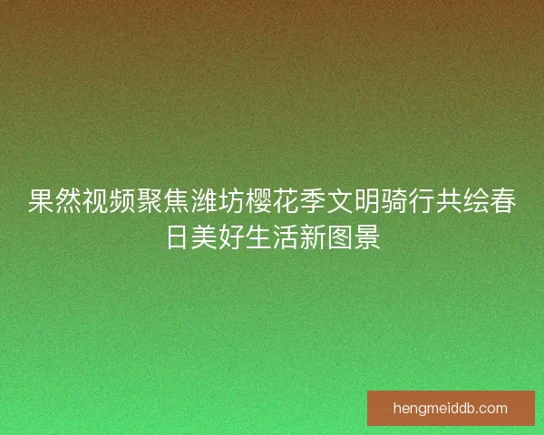 果然视频聚焦潍坊樱花季文明骑行共绘春日美好生活新图景