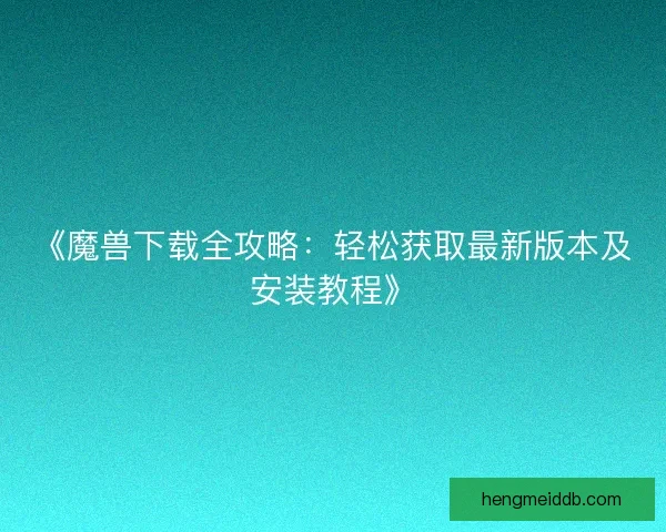 《魔兽下载全攻略：轻松获取最新版本及安装教程》