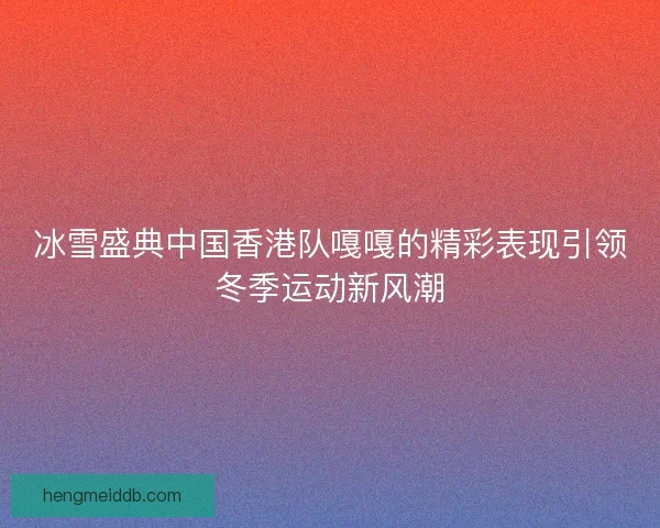 冰雪盛典中国香港队嘎嘎的精彩表现引领冬季运动新风潮