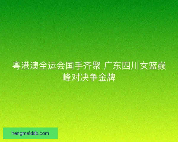 粤港澳全运会国手齐聚 广东四川女篮巅峰对决争金牌 粤港澳全运会国手齐聚 广东四川女篮巅峰对决争金牌