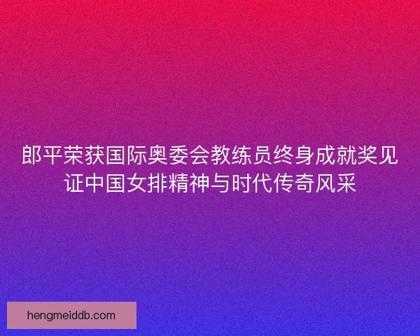 郎平荣获国际奥委会教练员终身成就奖见证中国女排精神与时代传奇风采 郎平荣获国际奥委会教练员终身成就奖见证中国女排精神与时代传奇风采